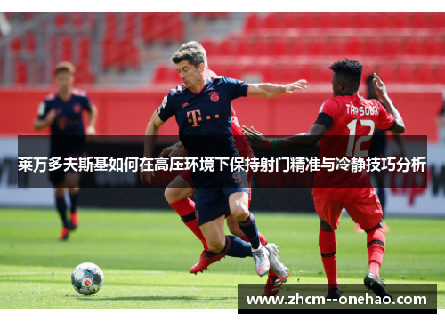 莱万多夫斯基如何在高压环境下保持射门精准与冷静技巧分析 莱万多夫斯基如何在高压环境下保持射门精准与冷静技巧分析