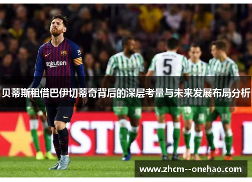 贝蒂斯租借巴伊切蒂奇背后的深层考量与未来发展布局分析 贝蒂斯租借巴伊切蒂奇背后的深层考量与未来发展布局分析