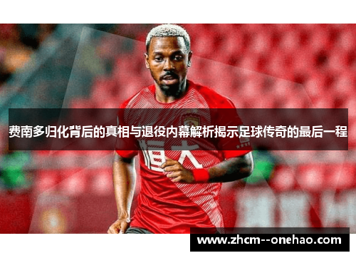 费南多归化背后的真相与退役内幕解析揭示足球传奇的最后一程 费南多归化背后的真相与退役内幕解析揭示足球传奇的最后一程