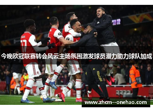今晚欧冠联赛转会风云主场氛围激发球员潜力助力球队加成