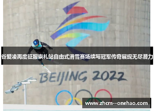 谷爱凌再度征服崇礼站自由式滑雪赛场续写冠军传奇展现无尽潜力