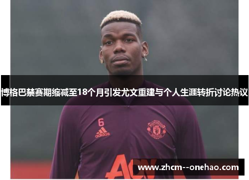 博格巴禁赛期缩减至18个月引发尤文重建与个人生涯转折讨论热议 博格巴禁赛期缩减至18个月引发尤文重建与个人生涯转折讨论热议