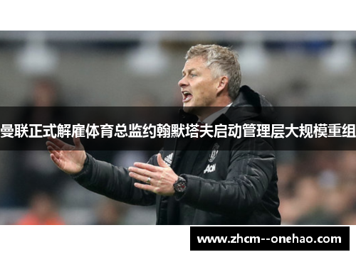 曼联正式解雇体育总监约翰默塔夫启动管理层大规模重组