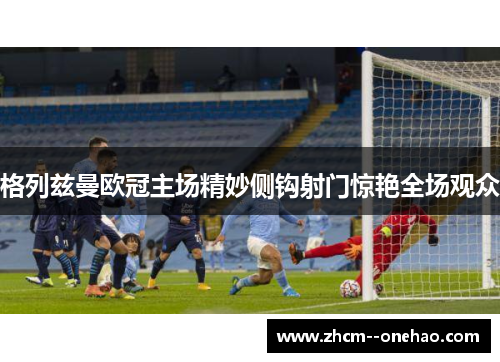 格列兹曼欧冠主场精妙侧钩射门惊艳全场观众 格列兹曼欧冠主场精妙侧钩射门惊艳全场观众