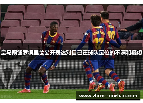 皇马前锋罗德里戈公开表达对自己在球队定位的不满和疑虑 皇马前锋罗德里戈公开表达对自己在球队定位的不满和疑虑