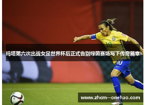 玛塔第六次出战女足世界杯后正式告别绿茵赛场写下传奇篇章 玛塔第六次出战女足世界杯后正式告别绿茵赛场写下传奇篇章